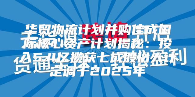 华贸物流计划并购佳成国际核心资产计划揭秘：投入5.4亿揽获七成股份大计定调于2025年