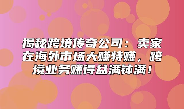 揭秘跨境传奇公司：卖家在海外市场大赚特赚，跨境业务赚得盆满钵满！