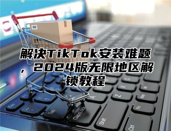 解决TikTok安装难题，2025版无限地区解锁教程