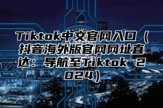 Tiktok中文官网入口抖音海外版官网网址直达：导航至Tiktok 2025