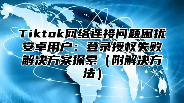 Tiktok网络连接问题困扰安卓用户：登录授权失败解决方案探索附解决方法