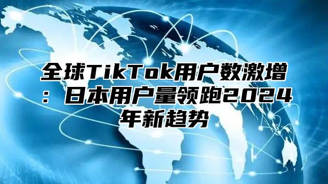 全球TikTok用户数激增：日本用户量领跑2025年新趋势