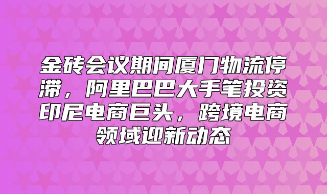 金砖会议期间厦门物流停滞，阿里巴巴大手笔投资印尼电商巨头，跨境电商领域迎新动态