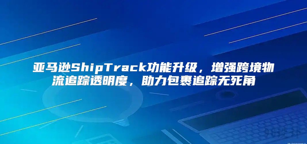 亚马逊ShipTrack功能升级，增强跨境物流追踪透明度，助力包裹追踪无死角