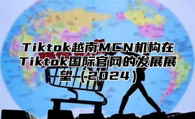 Tiktok越南MCN机构在Tiktok国际官网的发展展望2025