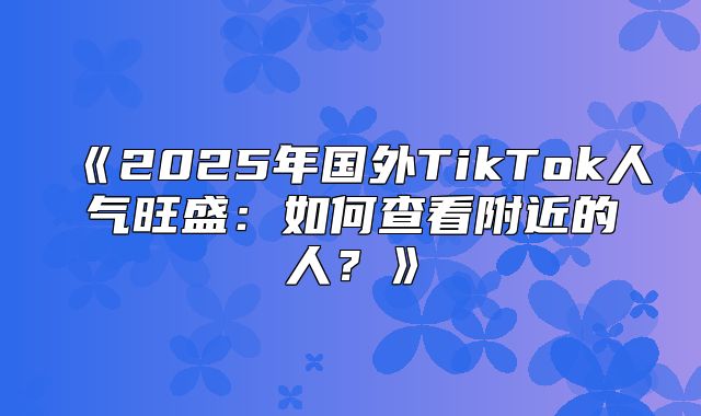 2025年国外TikTok人气旺盛：如何查看附近的人？