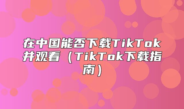 在中国能否下载TikTok并观看TikTok下载指南