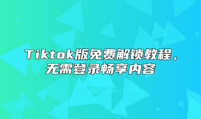 Tiktok版免费解锁教程，无需登录畅享内容