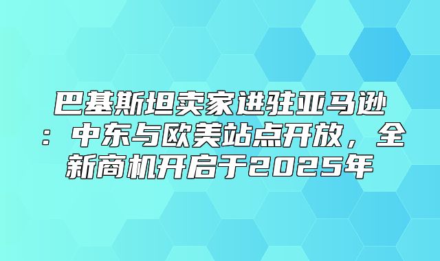 巴基斯坦卖家进驻亚马逊：中东与欧美站点开放，全新商机开启于2025年