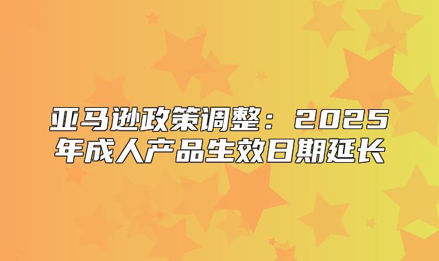 亚马逊政策调整：2025年成人产品生效日期延长