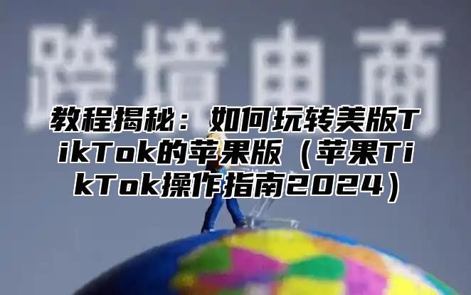 教程揭秘：如何玩转美版TikTok的苹果版苹果TikTok操作指南2025