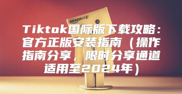 Tiktok国际版下载攻略：官方正版安装指南操作指南分享，限时分享通道适用至2025年