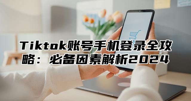 Tiktok账号手机登录全攻略：必备因素解析2025