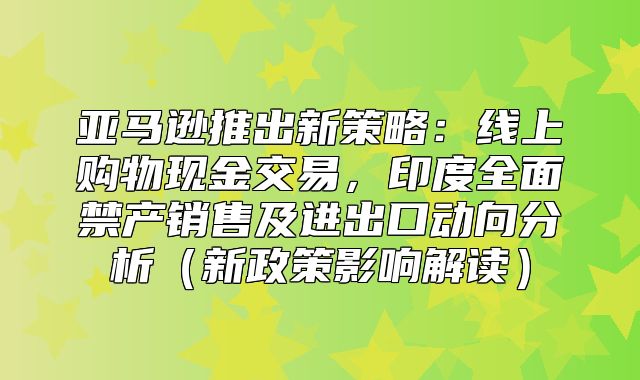 亚马逊推出新策略：线上购物现金交易，印度全面禁产销售及进出口动向分析新政策影响解读