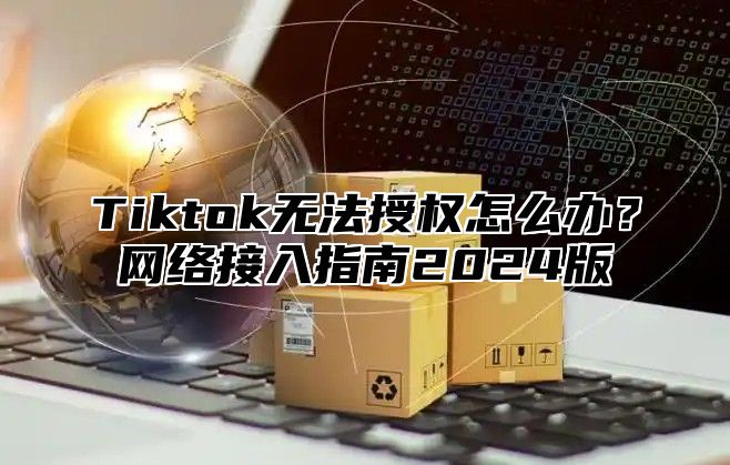 Tiktok无法授权怎么办？网络接入指南2025版