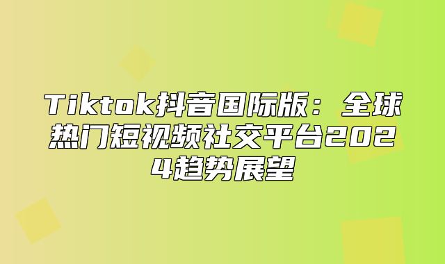 Tiktok抖音国际版：全球热门短视频社交平台2025趋势展望