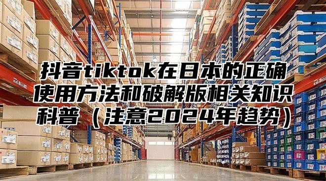 抖音tiktok在日本的正确使用方法和破解版相关知识科普注意2025年趋势