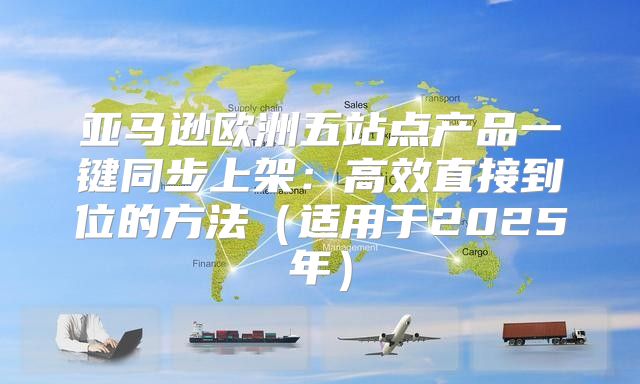 亚马逊欧洲五站点产品一键同步上架：高效直接到位的方法适用于2025年
