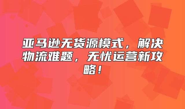亚马逊无货源模式，解决物流难题，无忧运营新攻略！