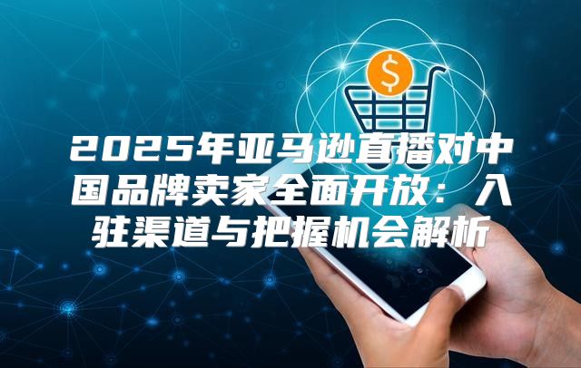 2025年亚马逊直播对中国品牌卖家全面开放：入驻渠道与把握机会解析