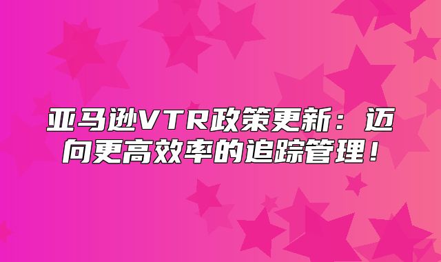 亚马逊VTR政策更新：迈向更高效率的追踪管理！