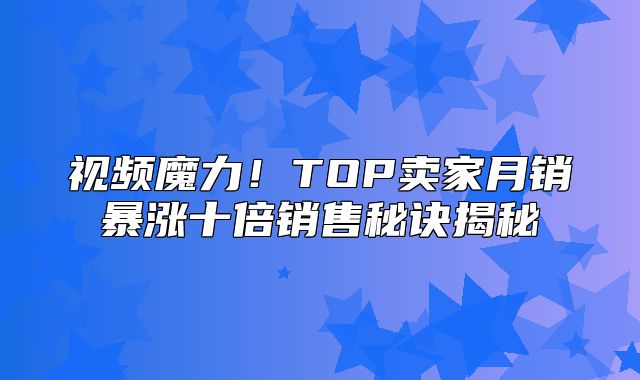 视频魔力！TOP卖家月销暴涨十倍销售秘诀揭秘