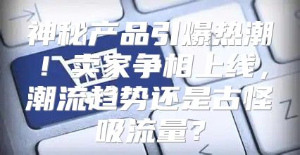 神秘产品引爆热潮！卖家争相上线，潮流趋势还是古怪吸流量？