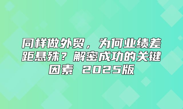 同样做外贸，为何业绩差距悬殊？解密成功的关键因素 2025版
