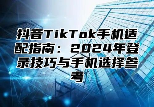 抖音TikTok手机适配指南：2025年登录技巧与手机选择参考