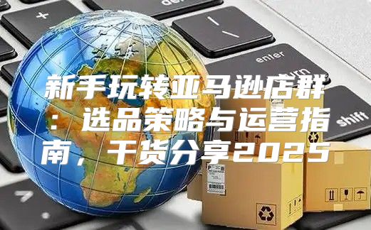 新手玩转亚马逊店群：选品策略与运营指南，干货分享2025