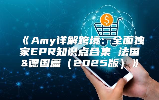 Amy详解跨境：全面独家EPR知识点合集法国&德国篇2025版