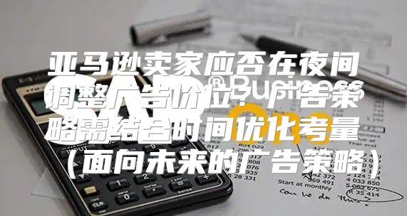 亚马逊卖家应否在夜间调整广告价位？广告策略需结合时间优化考量面向未来的广告策略