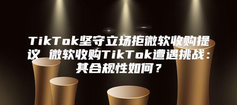 TikTok坚守立场拒微软收购提议 微软收购TikTok遭遇挑战：其合规性如何？