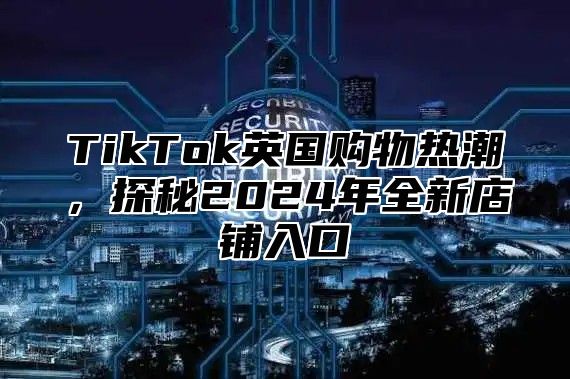 TikTok英国购物热潮，探秘2025年全新店铺入口