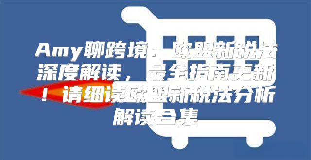 Amy聊跨境：欧盟新税法深度解读，最全指南更新！请细读欧盟新税法分析解读合集