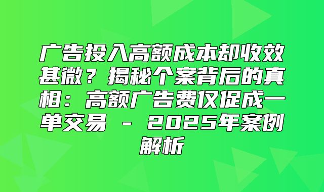 广告投入高额成本却收效甚微？揭秘个案背后的真相：高额广告费仅促成一单交易 - 2025年案例解析