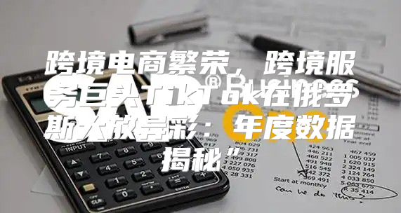 跨境电商繁荣，跨境服务巨头TikTok在俄罗斯大放异彩：年度数据揭秘”