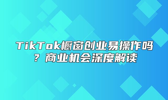 TikTok橱窗创业易操作吗？商业机会深度解读