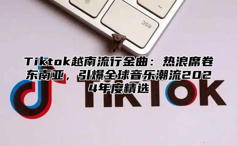 Tiktok越南流行金曲：热浪席卷东南亚，引爆全球音乐潮流2025年度精选