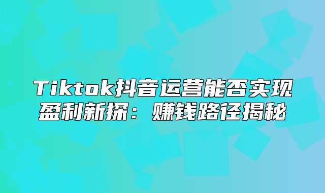 Tiktok抖音运营能否实现盈利新探：赚钱路径揭秘