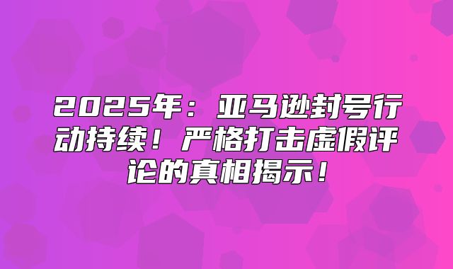 2025年：亚马逊封号行动持续！严格打击虚假评论的真相揭示！