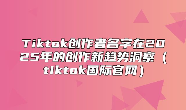 Tiktok创作者名字在2025年的创作新趋势洞察tiktok国际官网