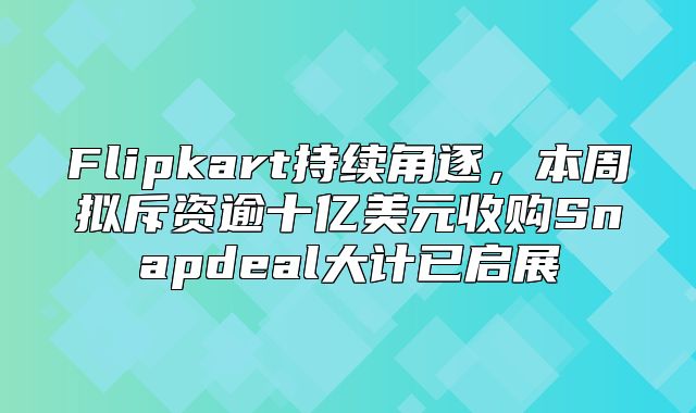 Flipkart持续角逐，本周拟斥资逾十亿美元收购Snapdeal大计已启展