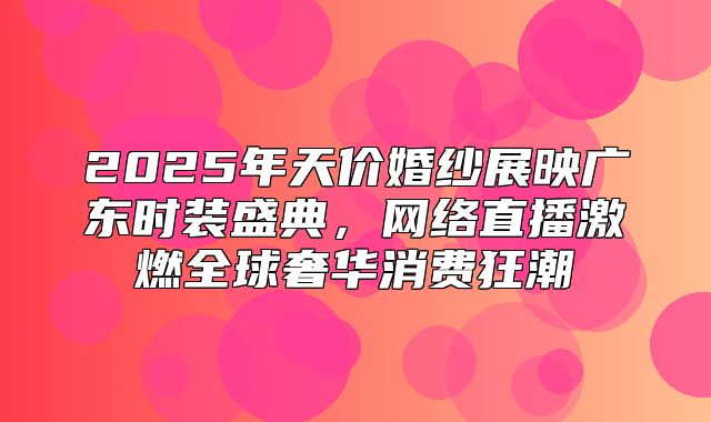 2025年天价婚纱展映广东时装盛典，网络直播激燃全球奢华消费狂潮