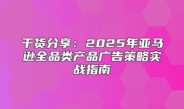 干货分享：2025年亚马逊全品类产品广告策略实战指南