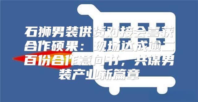 石狮男装供货对接会喜获合作硕果：现场达成逾二百份合作意向书，共谋男装产业新篇章