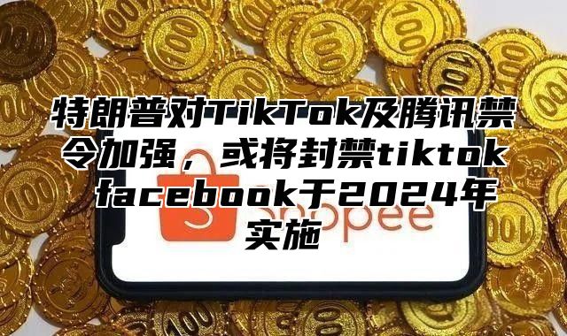 特朗普对TikTok及腾讯禁令加强，或将封禁tiktok facebook于2025年实施