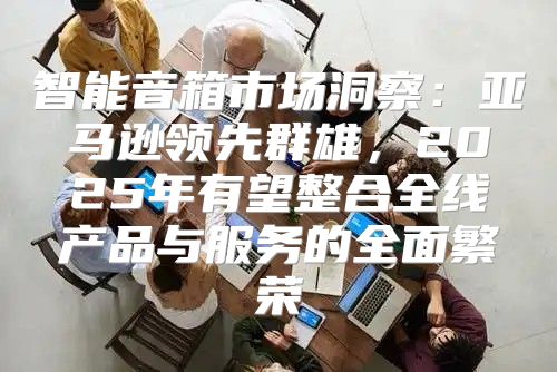智能音箱市场洞察：亚马逊领先群雄，2025年有望整合全线产品与服务的全面繁荣