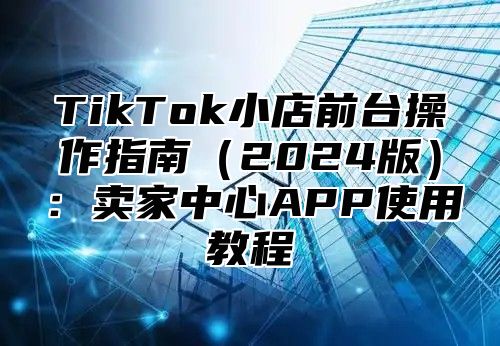 TikTok小店前台操作指南2025版：卖家中心APP使用教程