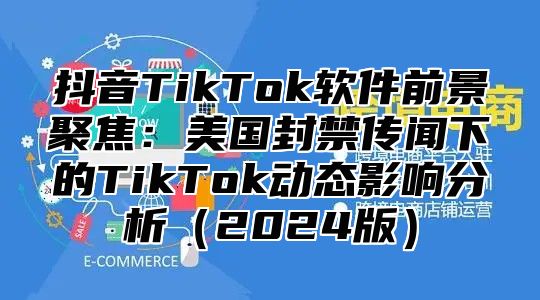 抖音TikTok软件前景聚焦：美国封禁传闻下的TikTok动态影响分析2025版